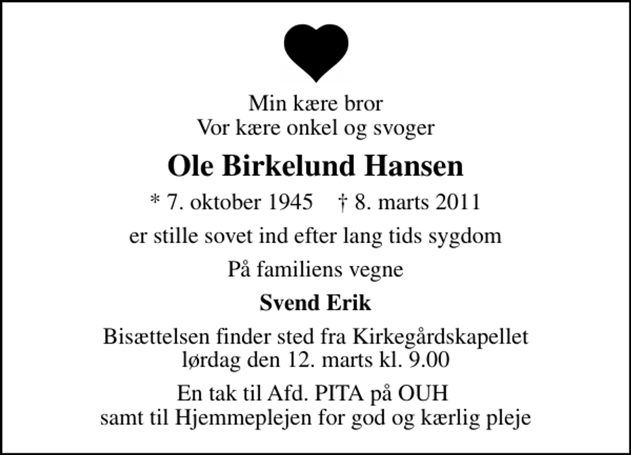 <p>Min kære bror Vor kære onkel og svoger<br />Ole Birkelund Hansen<br />* 7. oktober 1945 ✝ 8. marts 2011<br />er stille sovet ind efter lang tids sygdom<br />På familiens vegne<br />Svend Erik<br />Bisættelsen finder sted fra Kirkegårdskapellet lørdag den 12. marts kl. 9.00<br />En tak til Afd. PITA på OUH samt til Hjemmeplejen for god og kærlig pleje</p>