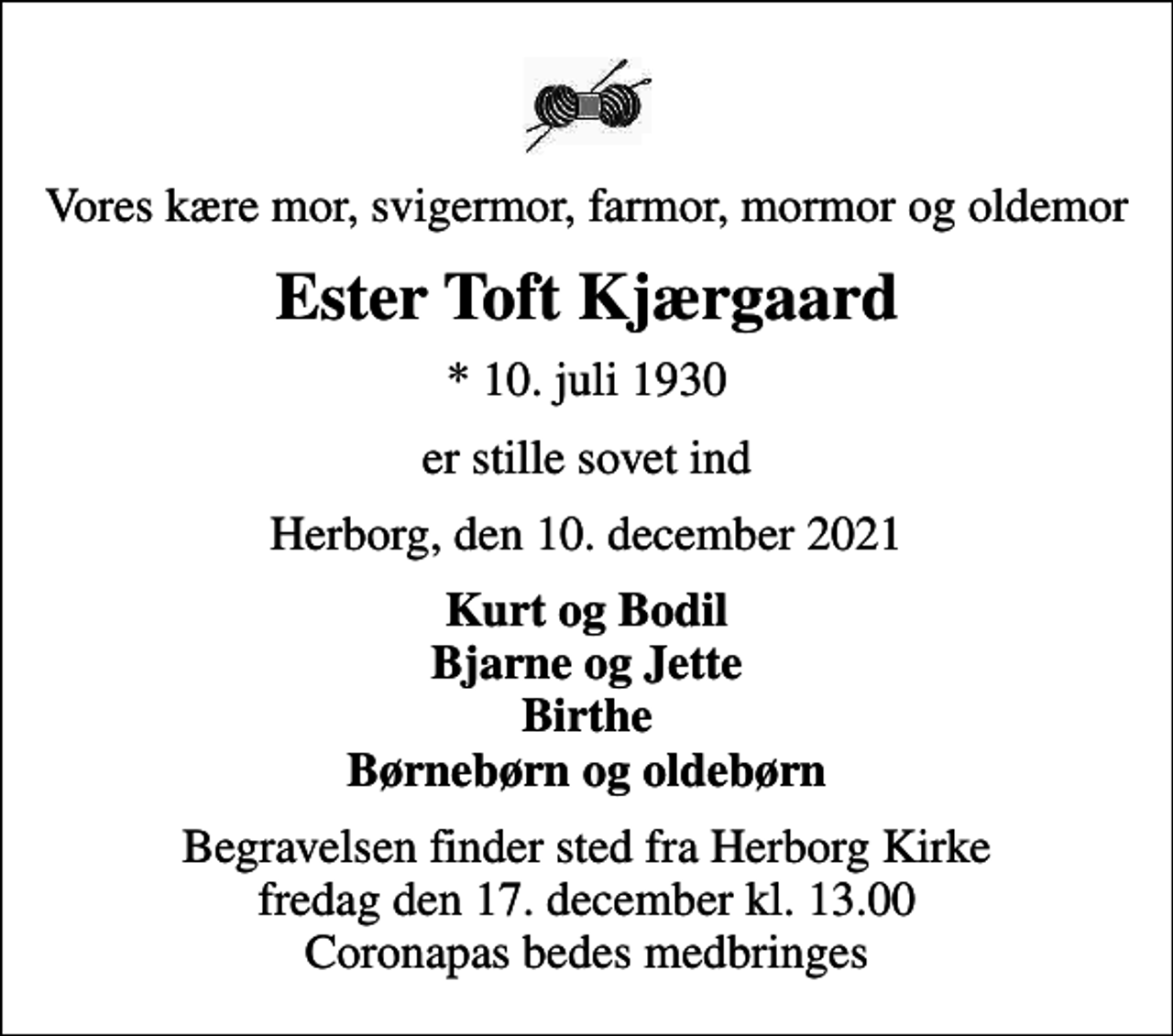 <p>Vores kære mor, svigermor, farmor, mormor og oldemor<br />Ester Toft Kjærgaard<br />* 10. juli 1930<br />er stille sovet ind<br />Herborg, den 10. december 2021<br />Kurt og Bodil Bjarne og Jette Birthe Børnebørn og oldebørn<br />Begravelsen finder sted fra Herborg Kirke fredag den 17. december kl. 13.00 Coronapas bedes medbringes</p>