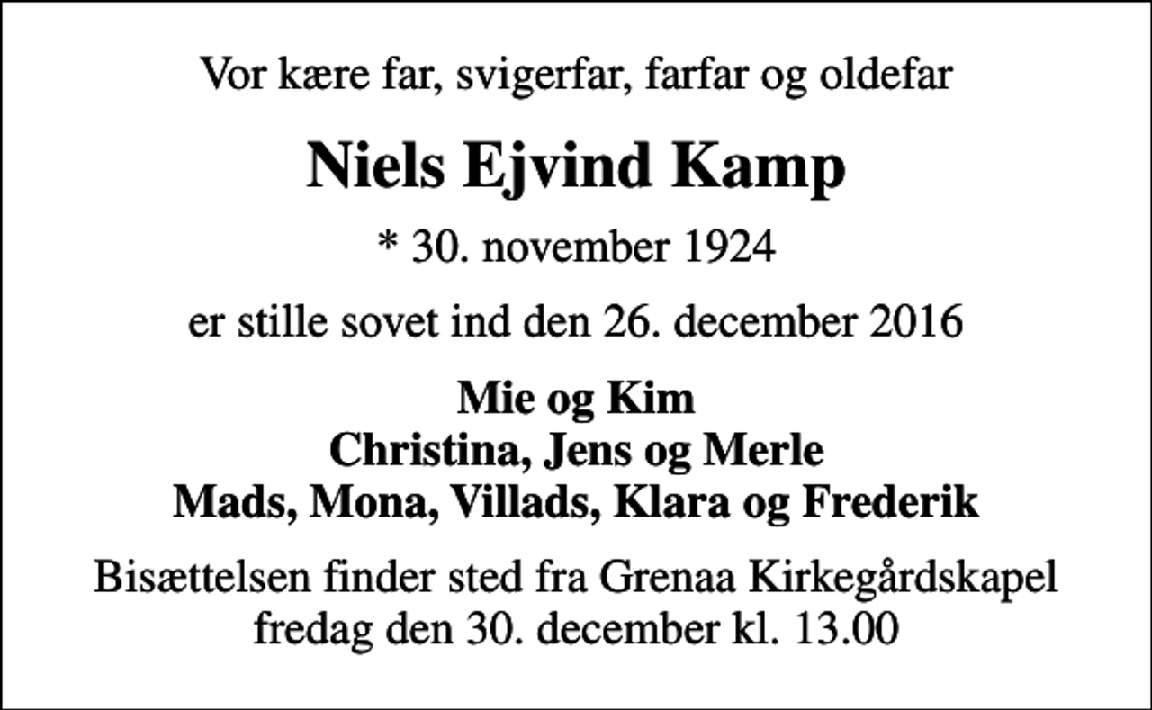 <p>Vor kære far, svigerfar, farfar og oldefar<br />Niels Ejvind Kamp<br />* 30. november 1924<br />er stille sovet ind den 26. december 2016<br />Mie og Kim Christina, Jens og Merle Mads, Mona, Villads, Klara og Frederik<br />Bisættelsen finder sted fra Grenaa Kirkegårdskapel fredag den 30. december kl. 13.00</p>