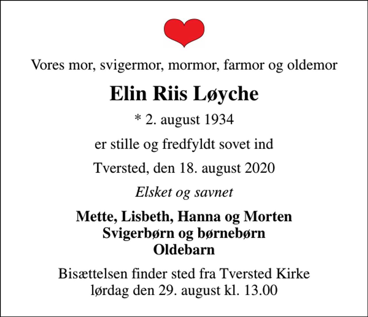 <p>Vores mor, svigermor, mormor, farmor og oldemor<br />Elin Riis Løyche<br />* 2. august 1934<br />er stille og fredfyldt sovet ind<br />Tversted, den 18. august 2020<br />Elsket og savnet<br />Mette, Lisbeth, Hanna og Morten Svigerbørn og børnebørn Oldebarn<br />Bisættelsen finder sted fra Tversted Kirke lørdag den 29. august kl. 13.00</p>