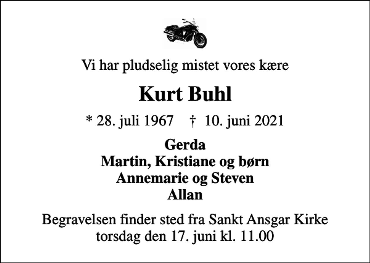 <p>Vi har pludselig mistet vores kære<br />Kurt Buhl<br />* 28. juli 1967 ✝ 10. juni 2021<br />Gerda Martin, Kristiane og børn Annemarie og Steven Allan<br />Begravelsen finder sted fra Sankt Ansgar Kirke torsdag den 17. juni kl. 11.00</p>