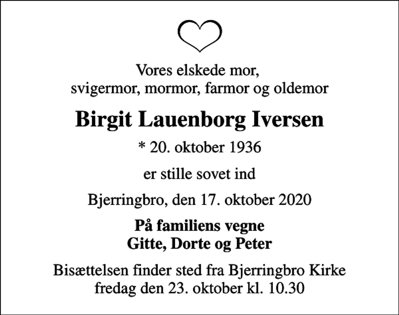 <p>Vores elskede mor, svigermor, mormor, farmor og oldemor<br />Birgit Lauenborg Iversen<br />* 20. oktober 1936<br />er stille sovet ind<br />Bjerringbro, den 17. oktober 2020<br />På familiens vegne Gitte, Dorte og Peter<br />Bisættelsen finder sted fra Bjerringbro Kirke fredag den 23. oktober kl. 10.30</p>