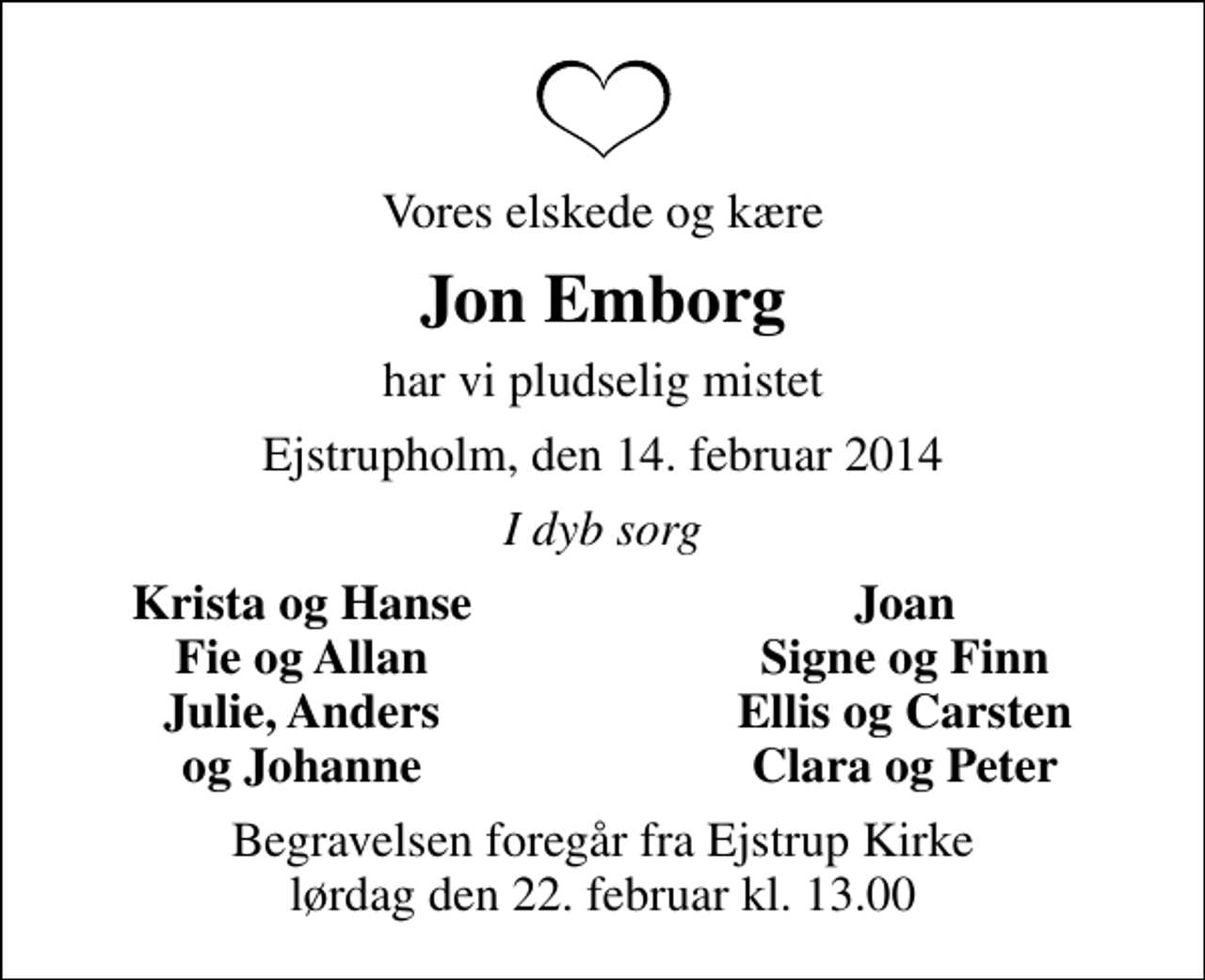 <p>Vores elskede og kære<br />Jon Emborg<br />har vi pludselig mistet<br />Ejstrupholm, den 14. februar 2014<br />I dyb sorg<br />Krista og Hanse<br />Joan<br />Fie og Allan<br />Signe og Finn<br />Julie, Anders<br />Ellis og Carsten<br />og Johanne<br />Clara og Peter<br />Begravelsen foregår fra Ejstrup Kirke lørdag den 22. februar kl. 13.00</p>