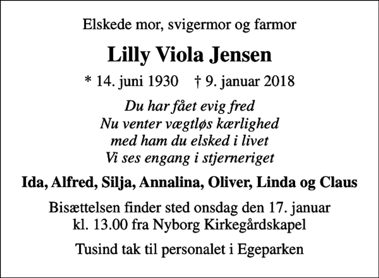 <p>Elskede mor, svigermor og farmor<br />Lilly Viola Jensen<br />* 14. juni 1930 ✝ 9. januar 2018<br />Du har fået evig fred Nu venter vægtløs kærlighed med ham du elsked i livet Vi ses engang i stjerneriget<br />Ida, Alfred, Silja, Annalina, Oliver, Linda og Claus<br />Bisættelsen finder sted onsdag den 17. januar kl. 13.00 fra Nyborg Kirkegårdskapel<br />Tusind tak til personalet i Egeparken</p>