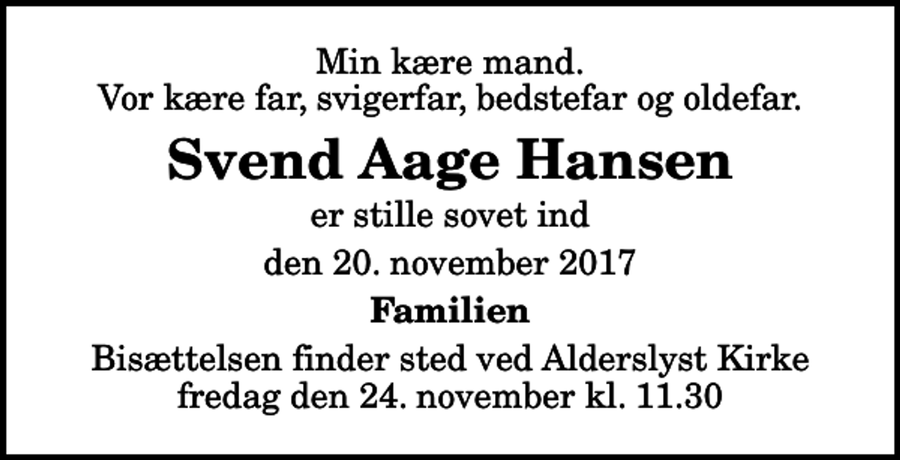 <p>Min kære mand. Vor kære far, svigerfar, bedstefar og oldefar.<br />Svend Aage Hansen<br />er stille sovet ind<br />den 20. november 2017<br />Familien<br />Bisættelsen finder sted ved Alderslyst Kirke fredag den 24. november kl. 11.30</p>