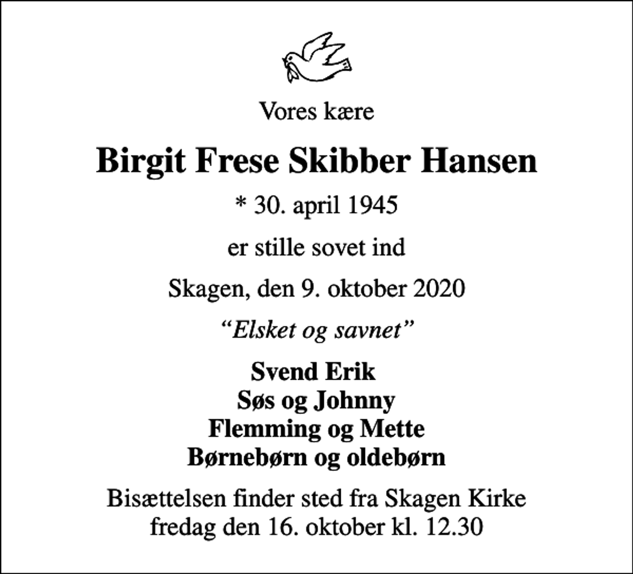 <p>Vores kære<br />Birgit Frese Skibber Hansen<br />* 30. april 1945<br />er stille sovet ind<br />Skagen, den 9. oktober 2020<br />Elsket og savnet<br />Svend Erik Søs og Johnny Flemming og Mette<br />Bisættelsen finder sted fra Skagen Kirke fredag den 16. oktober kl. 12.30</p>