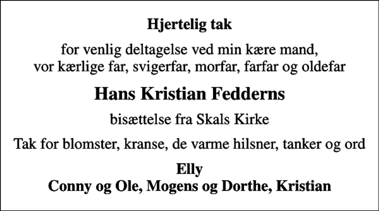 <p>Hjertelig tak<br />for venlig deltagelse ved min kære mand, vor kærlige far, svigerfar, morfar, farfar og oldefar<br />Hans Kristian Fedderns<br />bisættelse fra Skals Kirke<br />Tak for blomster, kranse, de varme hilsner, tanker og ord<br />Elly Conny og Ole, Mogens og Dorthe, Kristian</p>