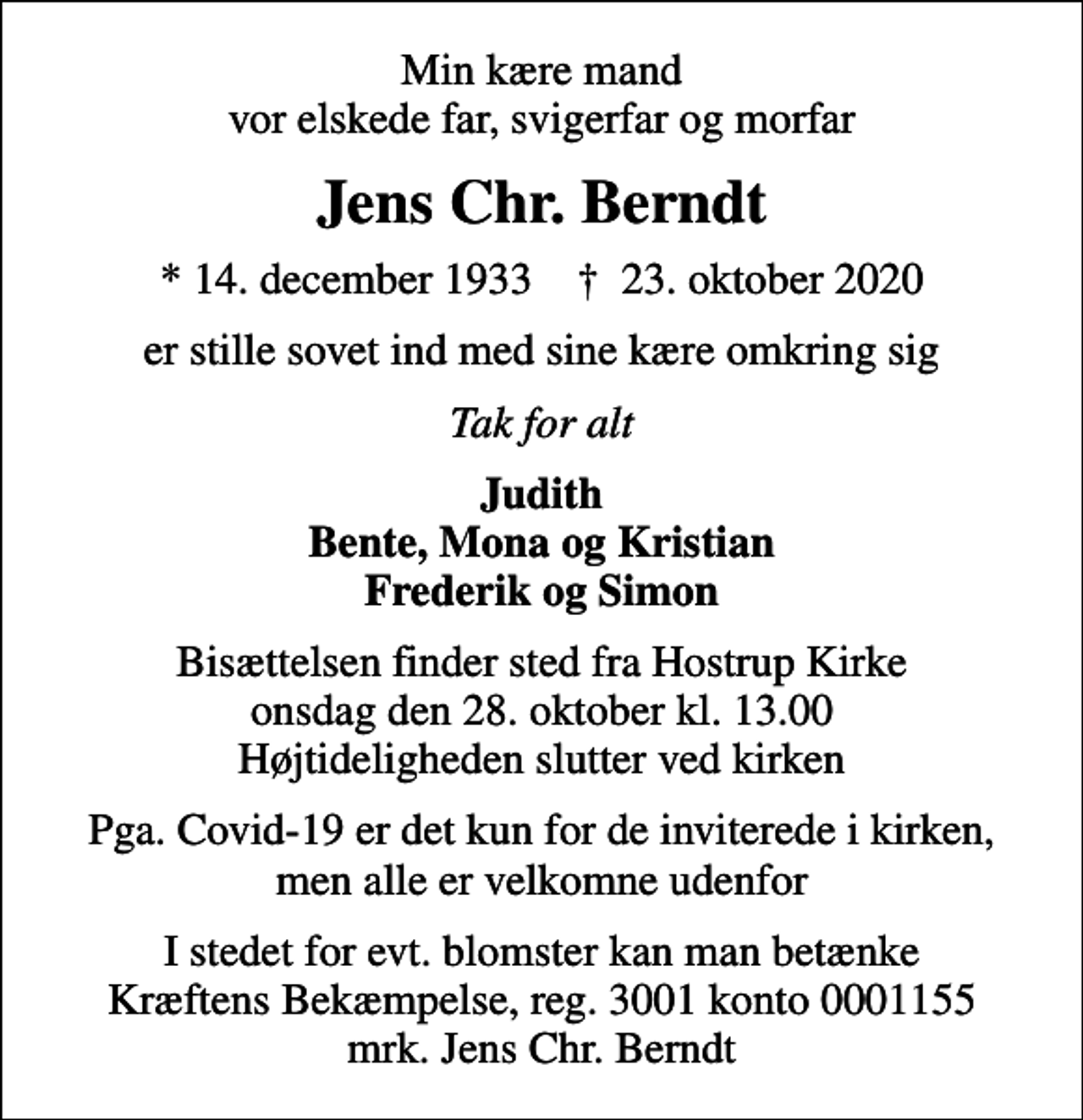 <p>Min kære mand vor elskede far, svigerfar og morfar<br />Jens Chr. Berndt<br />* 14. december 1933 ✝ 23. oktober 2020<br />er stille sovet ind med sine kære omkring sig<br />Tak for alt<br />Judith Bente, Mona og Kristian Frederik og Simon<br />Bisættelsen finder sted fra Hostrup Kirke onsdag den 28. oktober kl. 13.00 Højtideligheden slutter ved kirken<br />Pga. Covid-19 er det kun for de inviterede i kirken, men alle er velkomne udenfor<br />I stedet for evt. blomster kan man betænke<br />Kræftens Bekæmpelse reg.3001konto0001155mrk. Jens Chr.<br />Berndt</p>