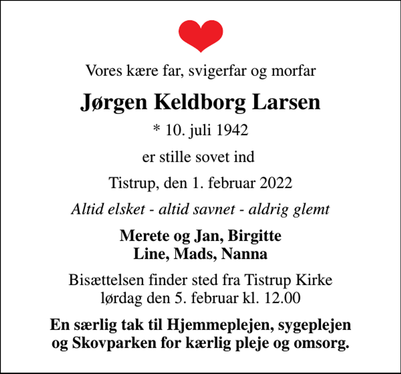 <p>Vores kære far, svigerfar og morfar<br />Jørgen Keldborg Larsen<br />* 10. juli 1942<br />er stille sovet ind<br />Tistrup, den 1. februar 2022<br />Altid elsket - altid savnet - aldrig glemt<br />Merete og Jan, Birgitte Line, Mads, Nanna<br />Bisættelsen finder sted fra Tistrup Kirke lørdag den 5. februar kl. 12.00<br />En særlig tak til Hjemmeplejen, sygeplejen og Skovparken for kærlig pleje og omsorg.</p>
