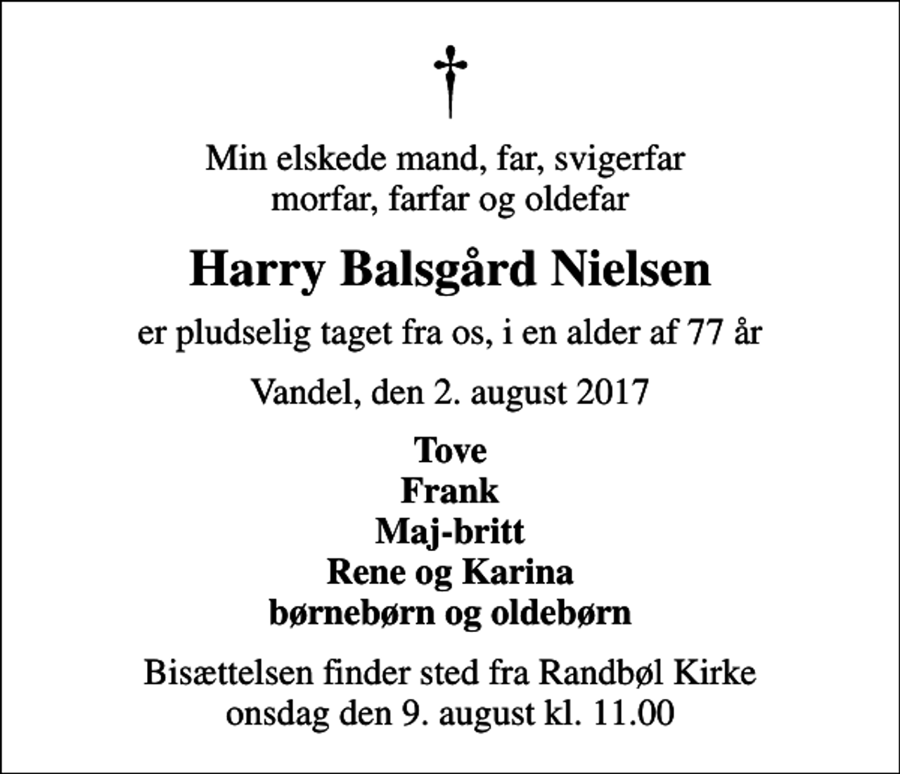 <p>Min elskede mand, far, svigerfar morfar, farfar og oldefar<br />Harry Balsgård Nielsen<br />er pludselig taget fra os, i en alder af 77 år<br />Vandel, den 2. august 2017<br />Tove Frank Maj-britt Rene og Karina børnebørn og oldebørn<br />Bisættelsen finder sted fra Randbøl Kirke onsdag den 9. august kl. 11.00</p>