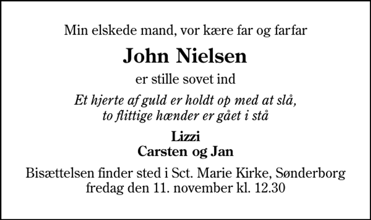 <p>Min elskede mand, vor kære far og farfar<br />John Nielsen<br />er stille sovet ind<br />Et hjerte af guld er holdt op med at slå, to flittige hænder er gået i stå<br />Lizzi Carsten og Jan<br />Bisættelsen finder sted i Sankt Marie Kirke, Sønderborg fredag den 11. november kl. 12.30</p>
