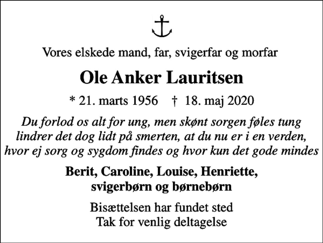 <p>Vores elskede mand, far, svigerfar og morfar<br />Ole Anker Lauritsen<br />* 21. marts 1956 ✝ 18. maj 2020<br />Du forlod os alt for ung, men skønt sorgen føles tung lindrer det dog lidt på smerten, at du nu er i en verden, hvor ej sorg og sygdom findes og hvor kun det gode mindes<br />Berit, Caroline, Louise, Henriette, svigerbørn og børnebørn<br />Bisættelsen har fundet sted Tak for venlig deltagelse</p>