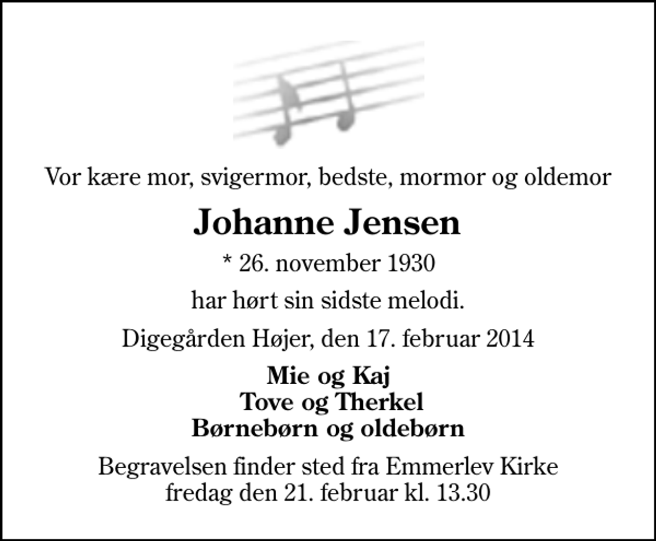 <p>Vor kære mor, svigermor, bedste, mormor og oldemor<br />Johanne Jensen<br />* 26. november 1930<br />har hørt sin sidste melodi.<br />Digegården Højer, den 17. februar 2014<br />Mie og Kaj Tove og Therkel Børnebørn og oldebørn<br />Begravelsen finder sted fra Emmerlev Kirke fredag den 21. februar kl. 13.30</p>