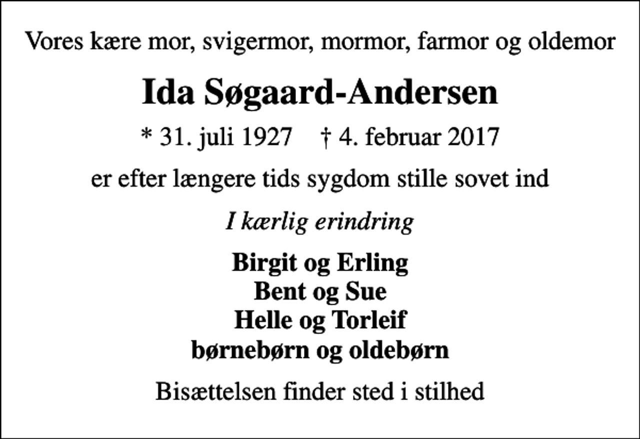 <p>Vores kære mor, svigermor, mormor, farmor og oldemor<br />Ida Søgaard-Andersen<br />* 31. juli 1927 ✝ 4. februar 2017<br />er efter længere tids sygdom stille sovet ind<br />I kærlig erindring<br />Birgit og Erling Bent og Sue Helle og Torleif børnebørn og oldebørn<br />Bisættelsen finder sted i stilhed</p>