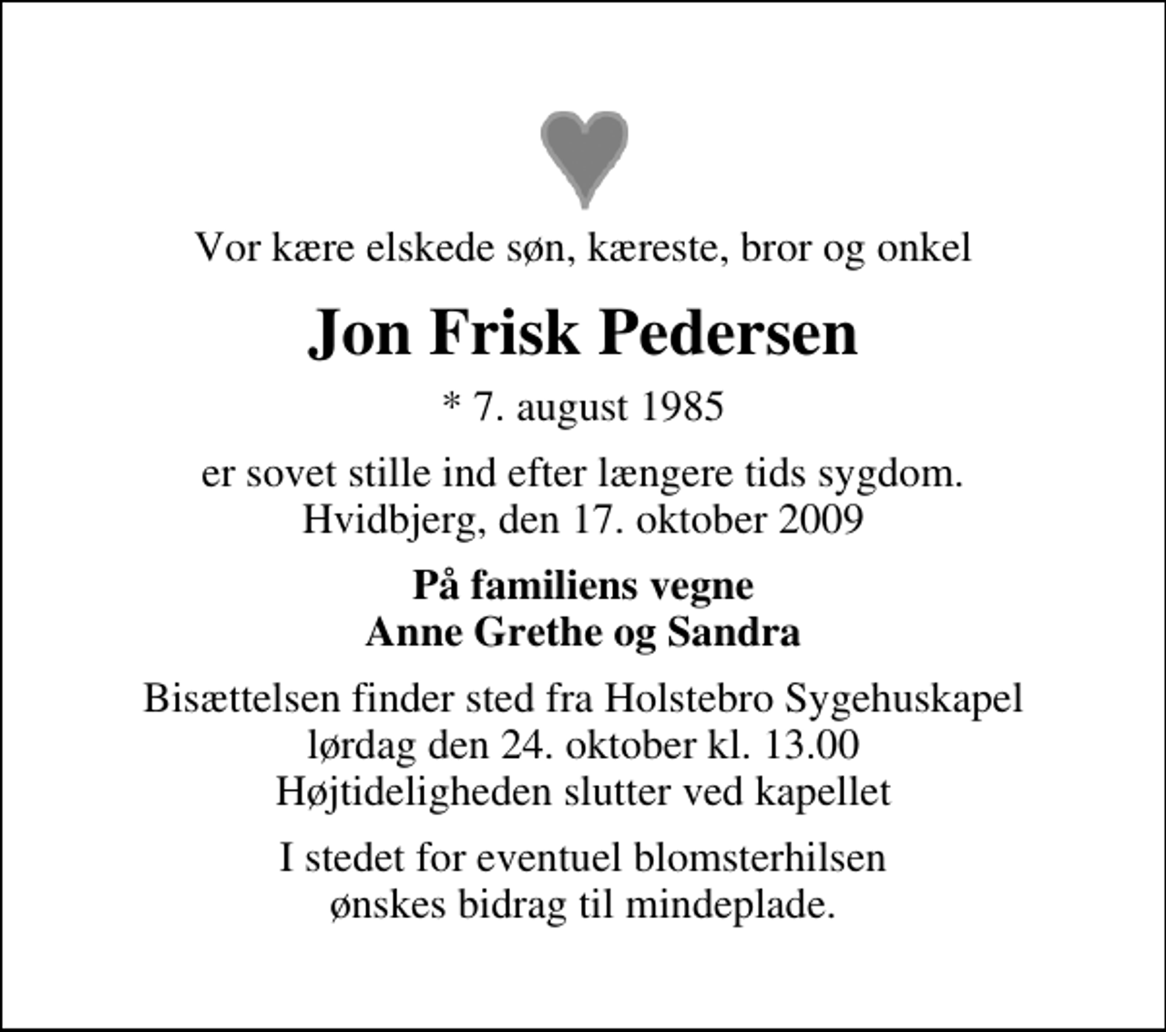 <p>Vor kære elskede søn, kæreste, bror og onkel<br />Jon Frisk Pedersen<br />* 7. august 1985<br />er sovet stille ind efter længere tids sygdom. Hvidbjerg, den 17. oktober 2009<br />På familiens vegne Anne Grethe og Sandra<br />Bisættelsen finder sted fra Holstebro Sygehuskapel lørdag den 24. oktober kl. 13.00 Højtideligheden slutter ved kapellet<br />I stedet for eventuel blomsterhilsen ønskes bidrag til mindeplade.</p>