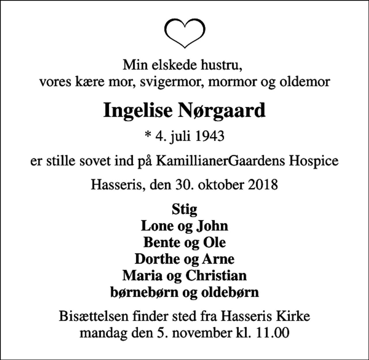 <p>Min elskede hustru, vores kære mor, svigermor, mormor og oldemor<br />Ingelise Nørgaard<br />* 4. juli 1943<br />er stille sovet ind på KamillianerGaardens Hospice<br />Hasseris, den 30. oktober 2018<br />Stig Lone og John Bente og Ole Dorthe og Arne Maria og Christian børnebørn og oldebørn<br />Bisættelsen finder sted fra Hasseris Kirke mandag den 5. november kl. 11.00</p>