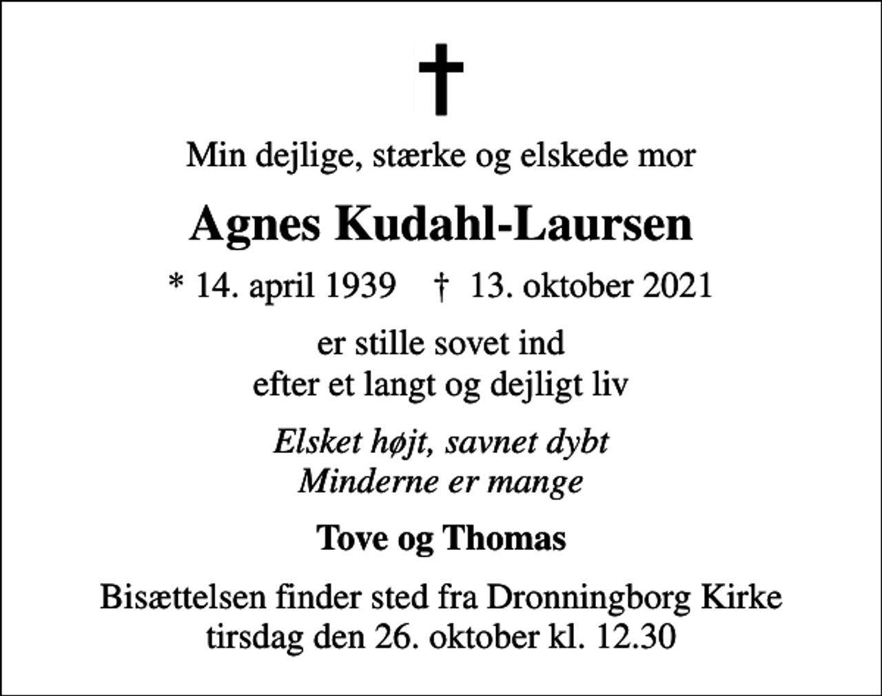<p>Min dejlige, stærke og elskede mor<br />Agnes Kudahl-Laursen<br />* 14. april 1939 ✝ 13. oktober 2021<br />er stille sovet ind efter et langt og dejligt liv<br />Elsket højt, savnet dybt Minderne er mange<br />Tove og Thomas<br />Bisættelsen finder sted fra Dronningborg Kirke tirsdag den 26. oktober kl. 12.30</p>