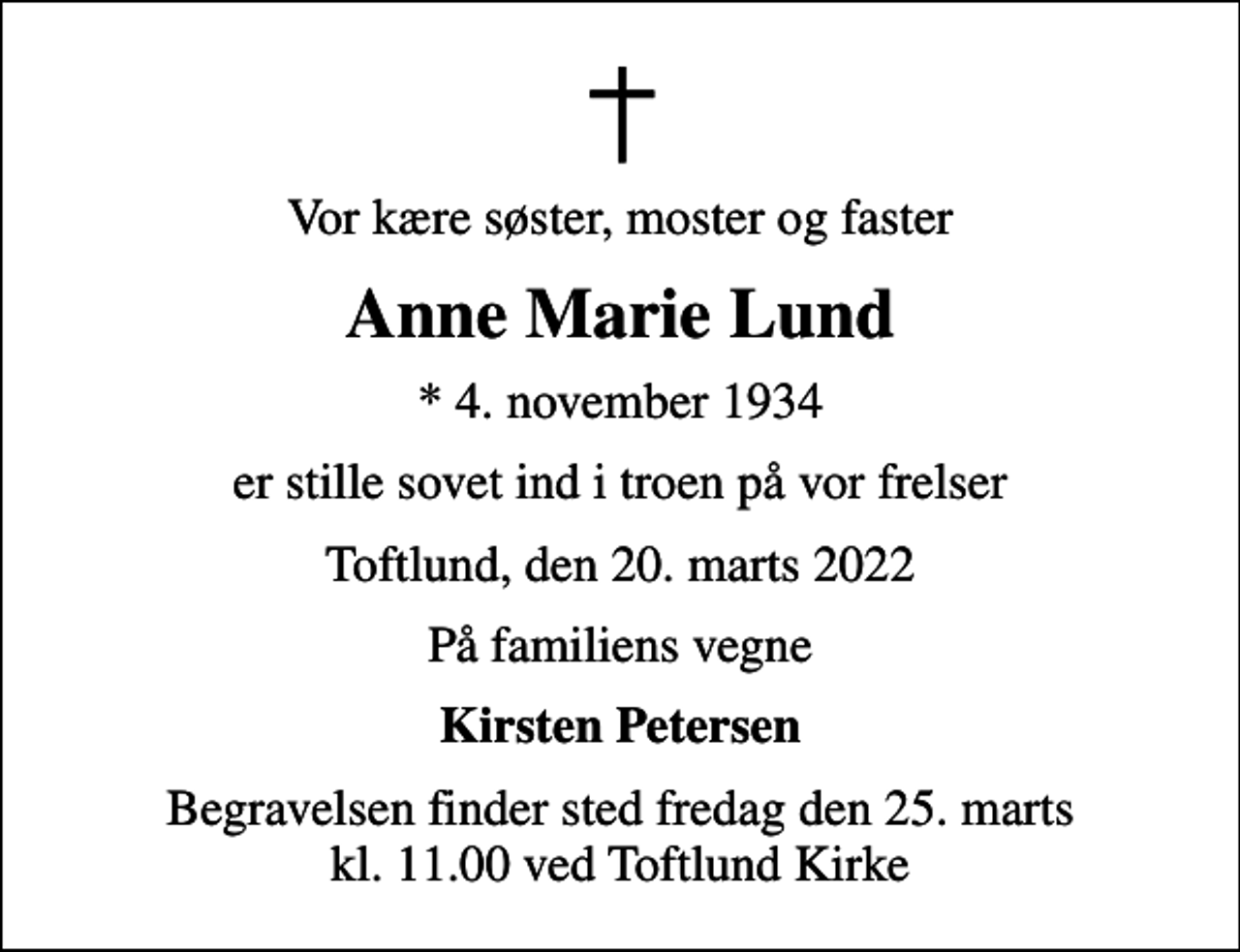<p>Vor kære søster, moster og faster<br />Anne Marie Lund<br />* 4. november 1934<br />er stille sovet ind i troen på vor frelser<br />Toftlund, den 20. marts 2022<br />På familiens vegne<br />Kirsten Petersen<br />Begravelsen finder sted fredag den 25. marts kl. 11.00 ved Toftlund Kirke</p>