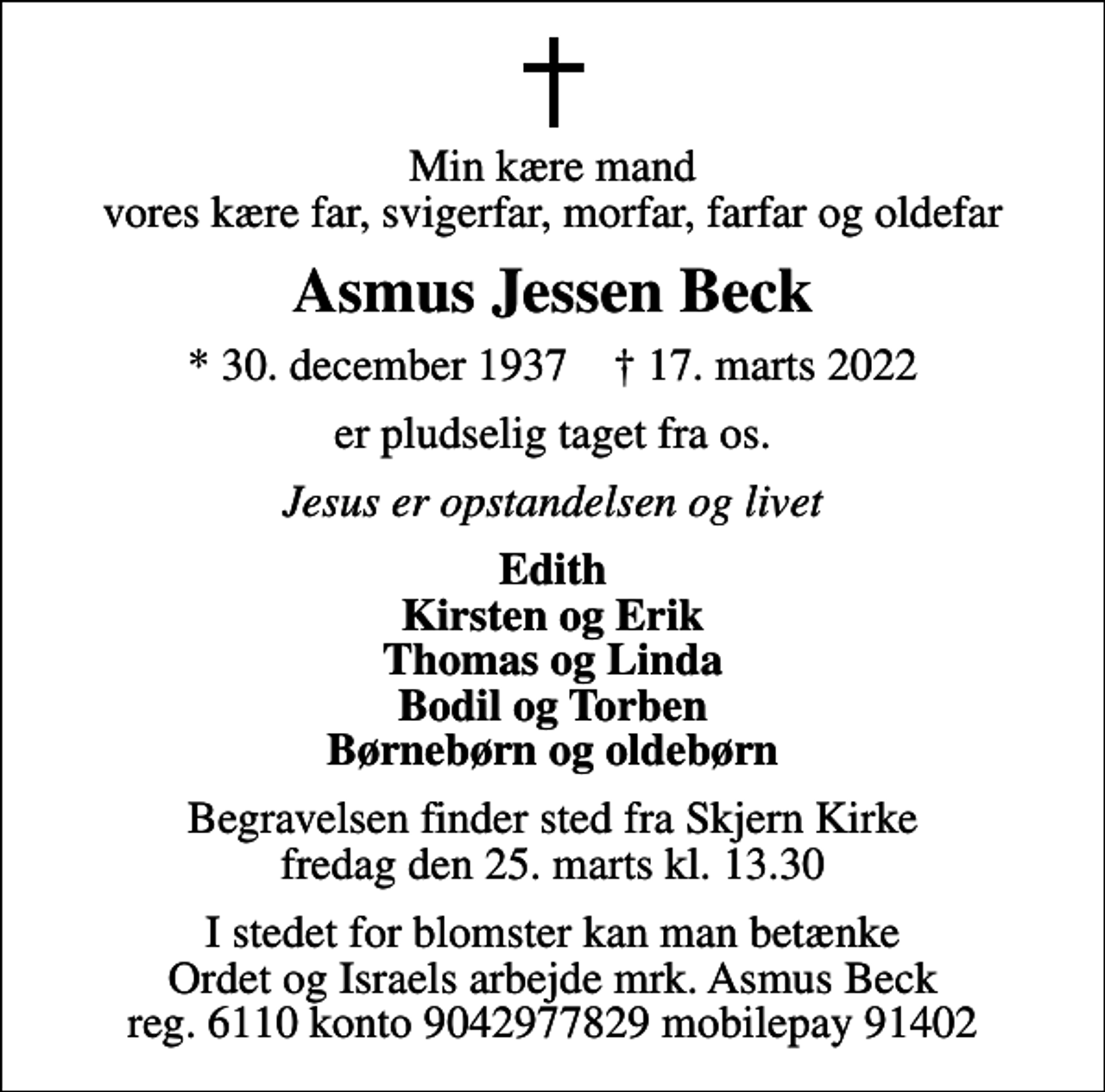 <p>Min kære mand vores kære far, svigerfar, morfar, farfar og oldefar<br />Asmus Jessen Beck<br />* 30. december 1937 ✝ 17. marts 2022<br />er pludselig taget fra os.<br />Jesus er opstandelsen og livet<br />Edith Kirsten og Erik Thomas og Linda Bodil og Torben Børnebørn og oldebørn<br />Begravelsen finder sted fra Skjern Kirke fredag den 25. marts kl. 13.30<br />I stedet for blomster kan man betænke Ordet og Israels arbejde mrk. Asmus Beck reg. 6110 konto 9042977829 mobilepay 91402</p>