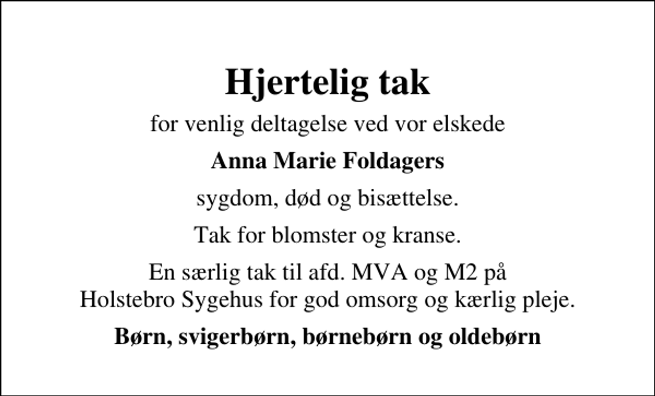 <p>Hjertelig tak<br />for venlig deltagelse ved vor elskede<br />Anna Marie Foldagers<br />sygdom, død og bisættelse.<br />Tak for blomster og kranse.<br />En særlig tak til afd. MVA og M2 på Holstebro Sygehus for god omsorg og kærlig pleje.<br />Børn, svigerbørn, børnebørn og oldebørn</p>