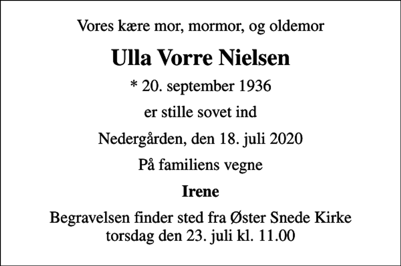 <p>Vores kære mor, mormor, og oldemor<br />Ulla Vorre Nielsen<br />* 20. september 1936<br />er stille sovet ind<br />Nedergården, den 18. juli 2020<br />På familiens vegne<br />Irene<br />Begravelsen finder sted fra Øster Snede Kirke torsdag den 23. juli kl. 11.00</p>