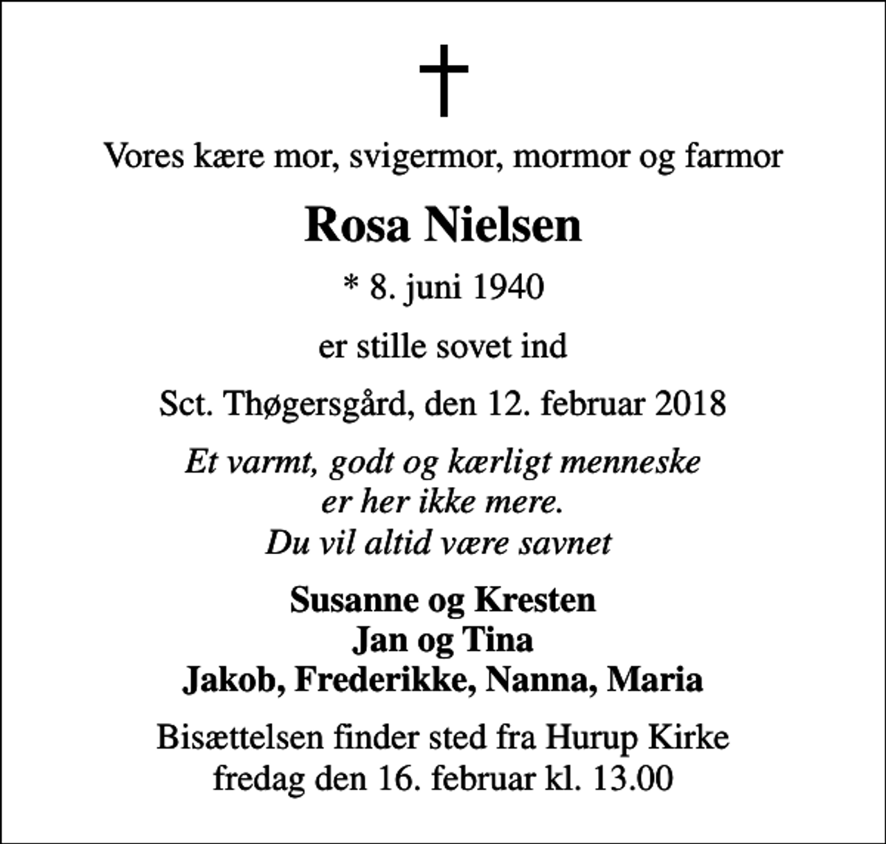 <p>Vores kære mor, svigermor, mormor og farmor<br />Rosa Nielsen<br />* 8. juni 1940<br />er stille sovet ind<br />Sct. Thøgersgård, den 12. februar 2018<br />Et varmt, godt og kærligt menneske er her ikke mere. Du vil altid være savnet<br />Susanne og Kresten Jan og Tina Jakob, Frederikke, Nanna, Maria<br />Bisættelsen finder sted fra Hurup Kirke fredag den 16. februar kl. 13.00</p>