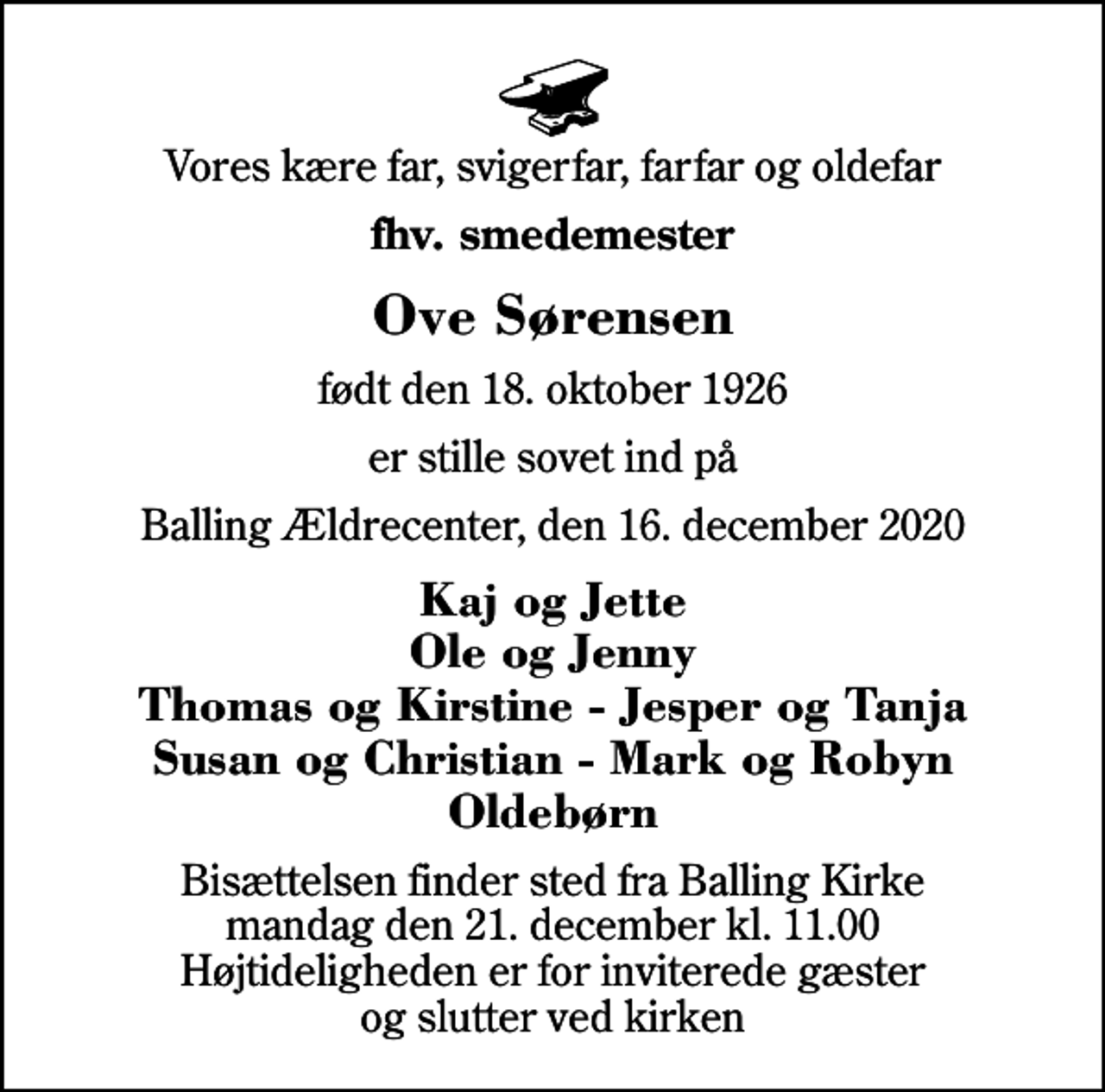 <p>Vores kære far, svigerfar, farfar og oldefar<br />fhv. smedemester<br />Ove Sørensen<br />født den 18. oktober 1926<br />er stille sovet ind på<br />Balling Ældrecenter, den 16. december 2020<br />Kaj og Jette Ole og Jenny Thomas og Kirstine - Jesper og Tanja Susan og Christian - Mark og Robyn Oldebørn<br />Bisættelsen finder sted fra Balling Kirke mandag den 21. december kl. 11.00 Højtideligheden er for inviterede gæster og slutter ved kirken</p>