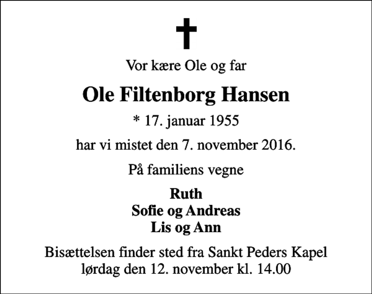 <p>Vor kære Ole og far<br />Ole Filtenborg Hansen<br />* 17. januar 1955<br />har vi mistet den 7. november 2016.<br />På familiens vegne<br />Ruth Sofie og Andreas Lis og Ann<br />Bisættelsen finder sted fra Sankt Peders Kapel lørdag den 12. november kl. 14.00</p>