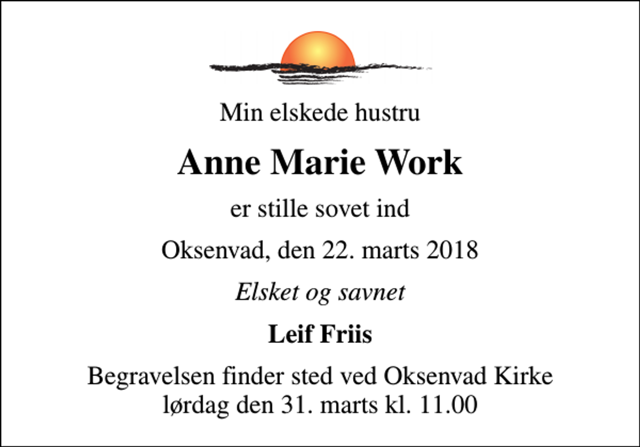 <p>Min elskede hustru<br />Anne Marie Work<br />er stille sovet ind<br />Oksenvad, den 22. marts 2018<br />Elsket og savnet<br />Leif Friis<br />Begravelsen finder sted ved Oksenvad Kirke lørdag den 31. marts kl. 11.00</p>