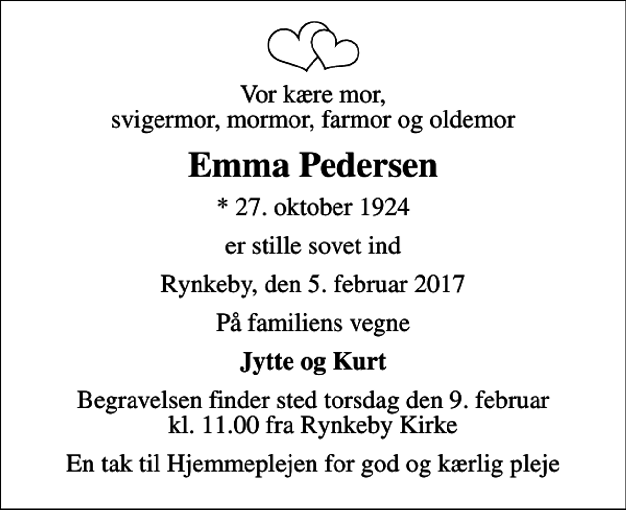 <p>Vor kære mor, svigermor, mormor, farmor og oldemor<br />Emma Pedersen<br />* 27. oktober 1924<br />er stille sovet ind<br />Rynkeby, den 5. februar 2017<br />På familiens vegne<br />Jytte og Kurt<br />Begravelsen finder sted torsdag den 9. februar kl. 11.00 fra Rynkeby Kirke<br />En tak til Hjemmeplejen for god og kærlig pleje</p>