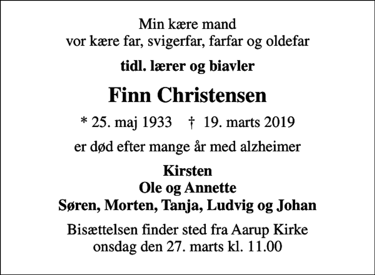 <p>Min kære mand vor kære far, svigerfar, farfar og oldefar<br />tidl. lærer og biavler<br />Finn Christensen<br />* 25. maj 1933 ✝ 19. marts 2019<br />er død efter mange år med alzheimer<br />Kirsten Ole og Annette Søren, Morten, Tanja, Ludvig og Johan<br />Bisættelsen finder sted fra Aarup Kirke onsdag den 27. marts kl. 11.00</p>