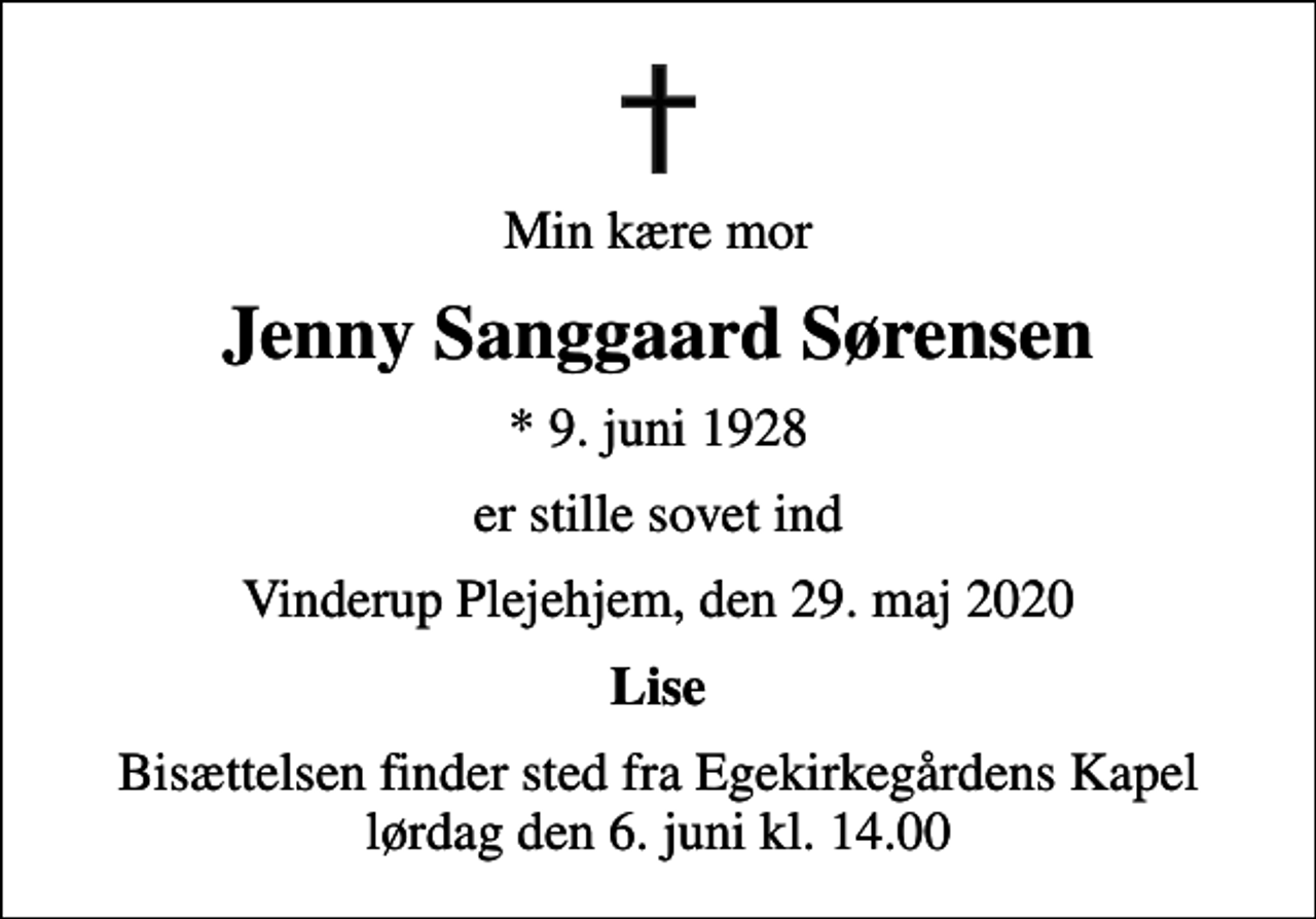 <p>Min kære mor<br />Jenny Sanggaard Sørensen<br />* 9. juni 1928<br />er stille sovet ind<br />Vinderup Plejehjem, den 29. maj 2020<br />Lise<br />Bisættelsen finder sted fra Egekirkegårdens Kapel lørdag den 6. juni kl. 14.00</p>