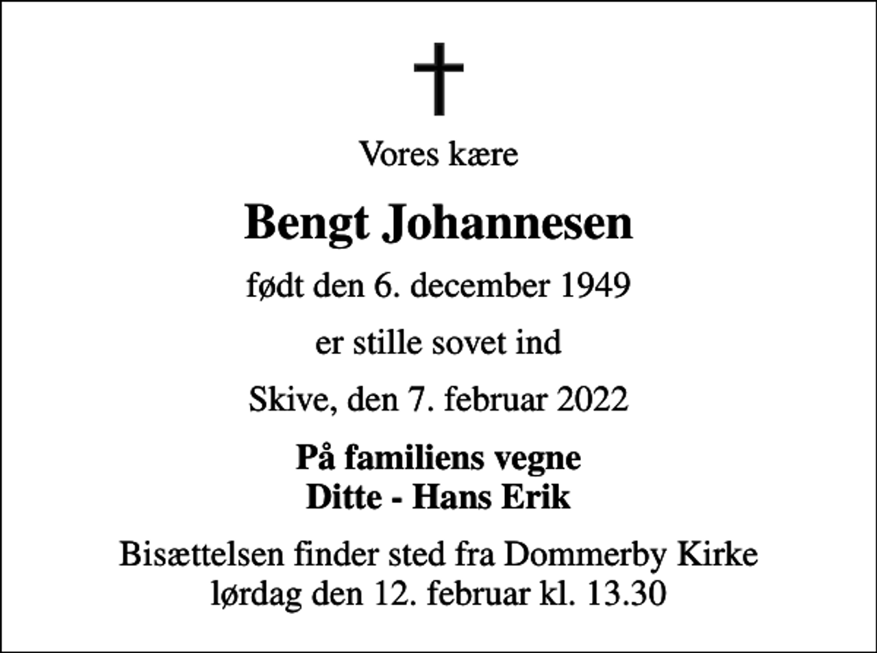 <p>Vores kære<br />Bengt Johannesen<br />født den 6. december 1949<br />er stille sovet ind<br />Skive, den 7. februar 2022<br />På familiens vegne Ditte - Hans Erik<br />Bisættelsen finder sted fra Dommerby Kirke lørdag den 12. februar kl. 13.30</p>