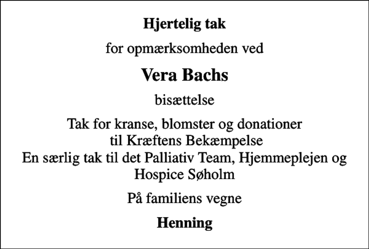 <p>Hjertelig tak<br />for opmærksomheden ved<br />Vera Bachs<br />bisættelse<br />Tak for kranse, blomster og donationer til Kræftens Bekæmpelse En særlig tak til det Palliativ Team, Hjemmeplejen og Hospice Søholm<br />På familiens vegne<br />Henning</p>