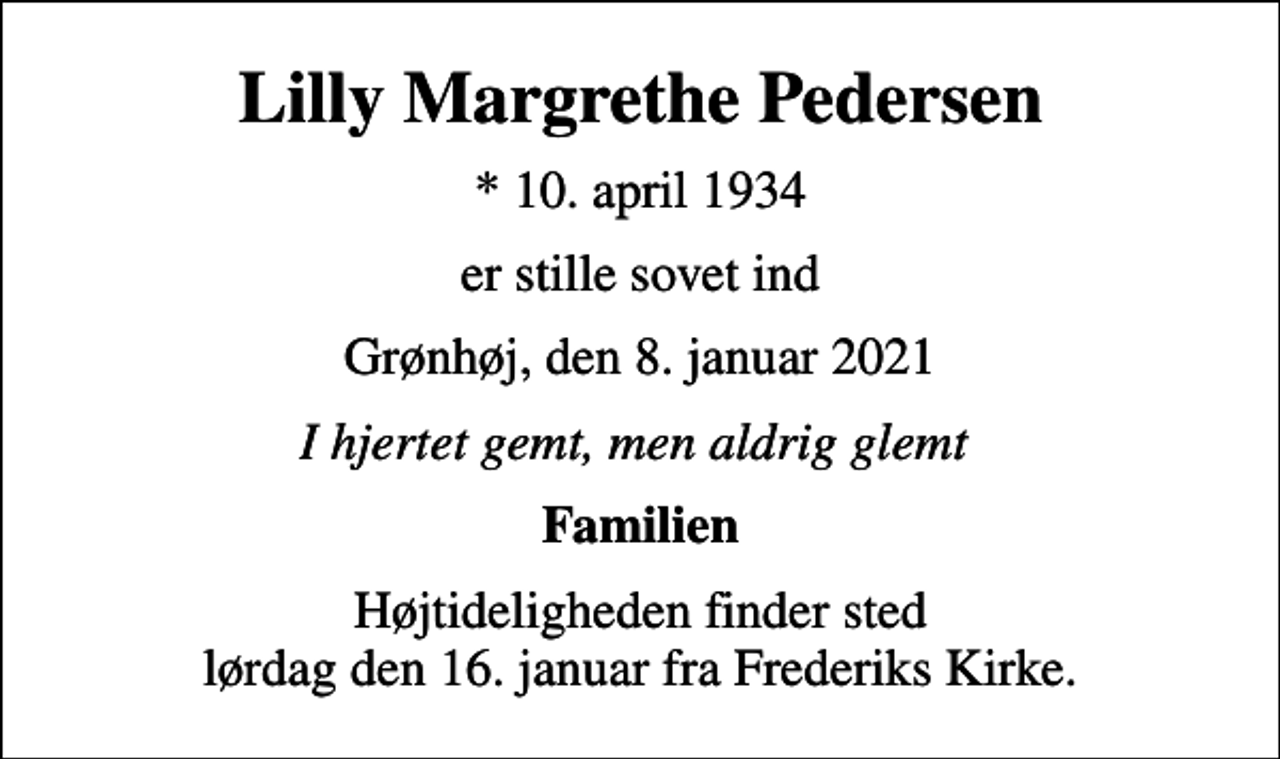 <p>Lilly Margrethe Pedersen<br />* 10. april 1934<br />er stille sovet ind<br />Grønhøj, den 8. januar 2021<br />I hjertet gemt, men aldrig glemt<br />Familien<br />Højtideligheden finder sted lørdag den 16. januar fra Frederiks Kirke.</p>