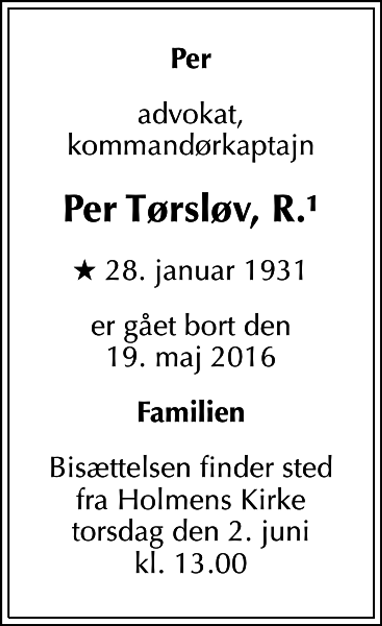 <p>Per<br />advokat, kommandørkaptajn<br />Per Tørsløv, R.1<br />* 28. januar 1931<br />er gået bort den 19. maj 2016<br />Familien<br />Bisættelsen finder sted fra Holmens Kirke torsdag den 2. juni kl. 13.00</p>