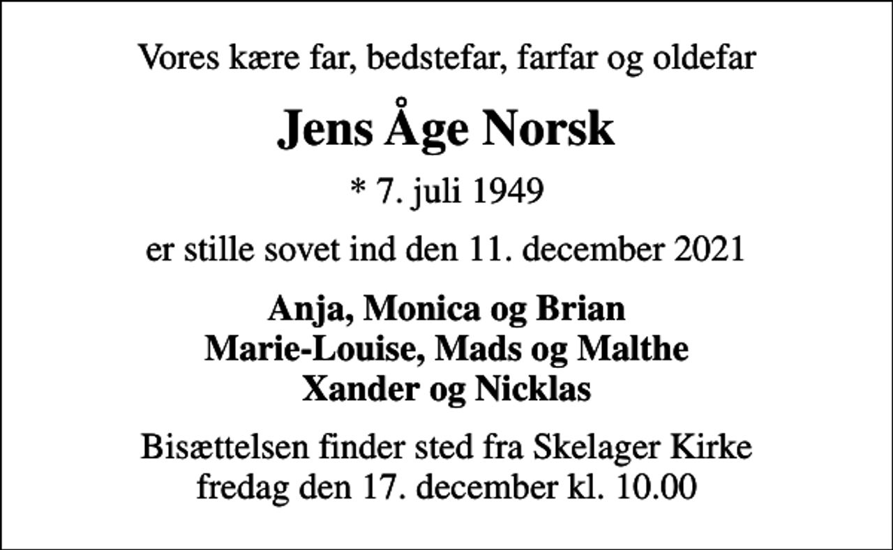 <p>Vores kære far, bedstefar, farfar og oldefar<br />Jens Åge Norsk<br />* 7. juli 1949<br />er stille sovet ind den 11. december 2021<br />Anja, Monica og Brian Marie-Louise, Mads og Malthe Xander og Nicklas<br />Bisættelsen finder sted fra Skelager Kirke fredag den 17. december kl. 10.00</p>