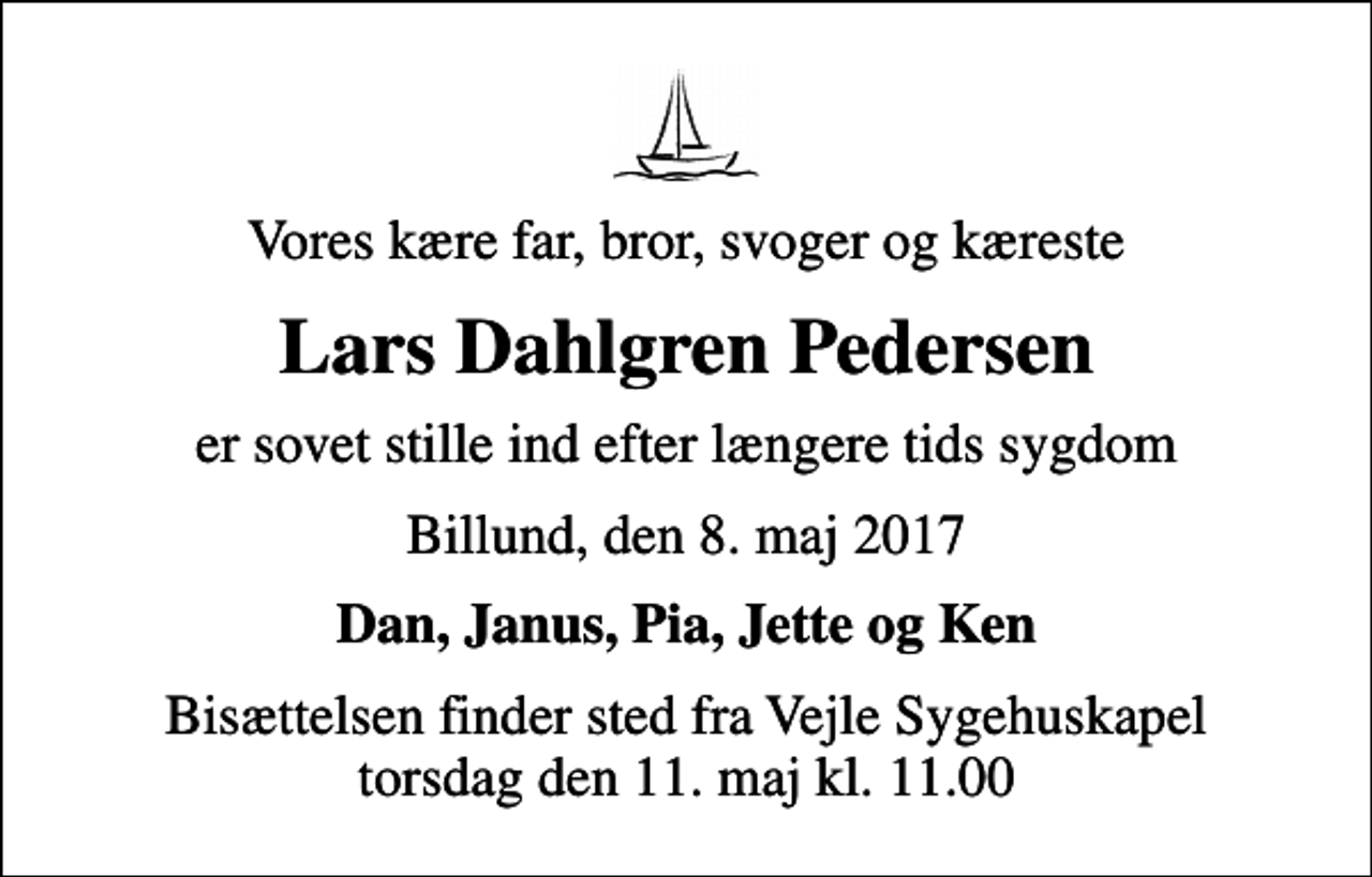 <p>Vores kære far, bror, svoger og kæreste<br />Lars Dahlgren Pedersen<br />er sovet stille ind efter længere tids sygdom<br />Billund, den 8. maj 2017<br />Dan, Janus, Pia, Jette og Ken<br />Bisættelsen finder sted fra Vejle Sygehuskapel torsdag den 11. maj kl. 11.00</p>