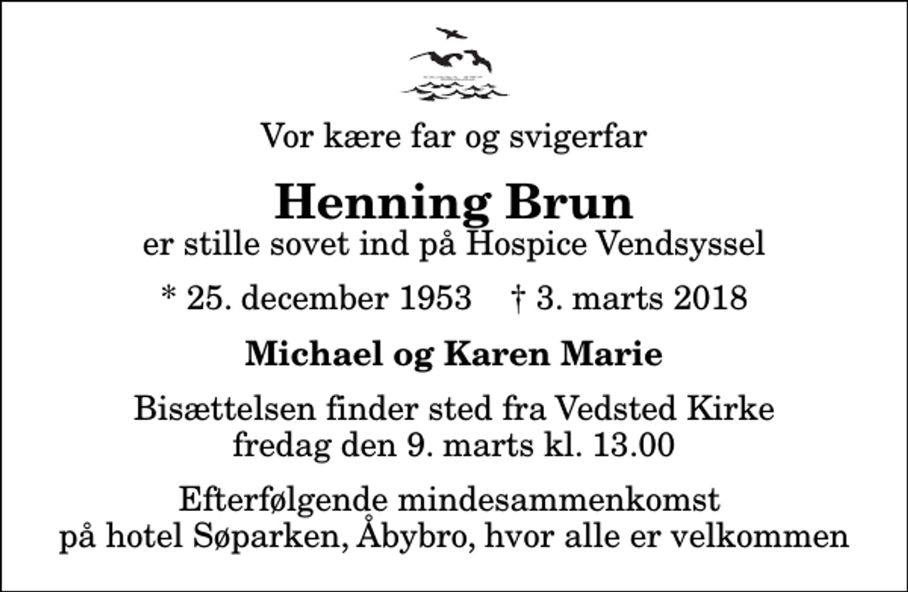 <p>Vor kære far og svigerfar<br />Henning Brun<br />er stille sovet ind på Hospice Vendsyssel<br />* 25. december 1953 ✝ 3. marts 2018<br />Michael og Karen Marie<br />Bisættelsen finder sted fra Vedsted Kirke fredag den 9. marts kl. 13.00 Efterfølgende mindesammenkomst på hotel Søparken, Åbybro, hvor alle er velkommen</p>