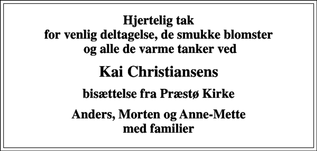 <p>Hjertelig tak for venlig deltagelse, de smukke blomster og alle de varme tanker ved<br />Kai Christiansens<br />bisættelse fra Præstø Kirke<br />Anders, Morten og Anne-Mette med familier</p>