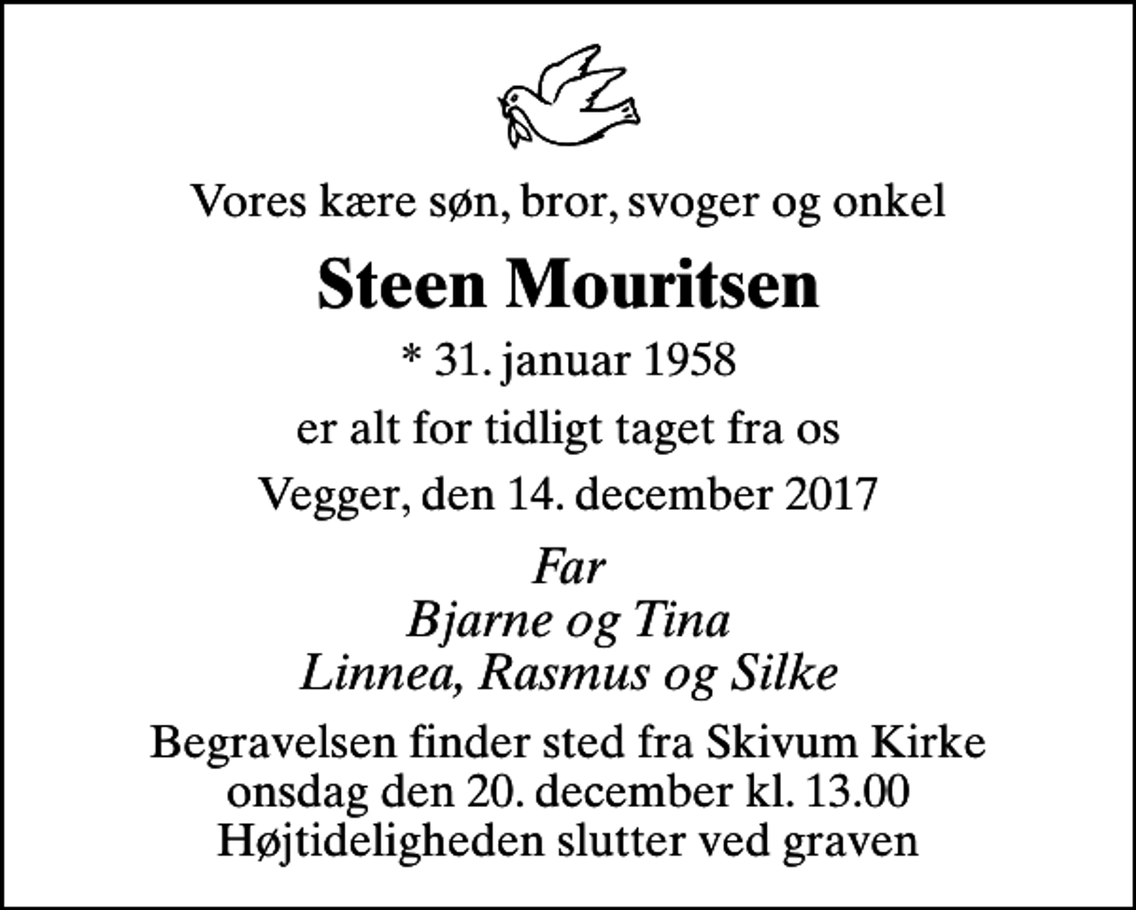 <p>Vores kære søn, bror, svoger og onkel<br />Steen Mouritsen<br />* 31. januar 1958<br />er alt for tidligt taget fra os<br />Vegger, den 14. december 2017<br />Far Bjarne og Tina Linnea, Rasmus og Silke<br />Begravelsen finder sted fra Skivum Kirke onsdag den 20. december kl. 13.00 Højtideligheden slutter ved graven</p>
