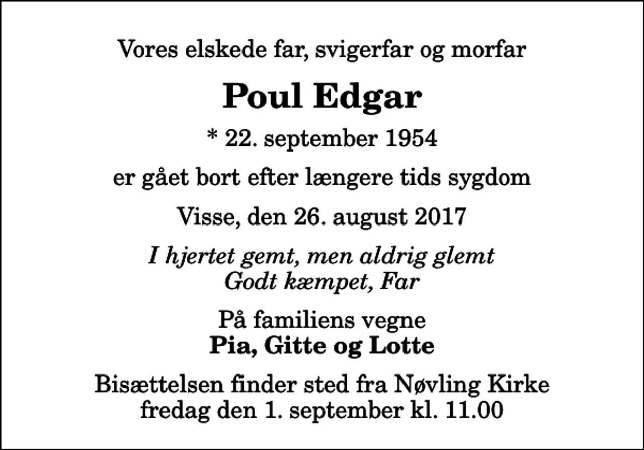 <p>Vores elskede far, svigerfar og morfar<br />Poul Edgar<br />* 22. september 1954<br />er gået bort efter længere tids sygdom<br />Visse, den 26. august 2017<br />I hjertet gemt, men aldrig glemt Godt kæmpet, Far<br />På familiens vegne<br />Pia, Gitte og Lotte<br />Bisættelsen finder sted fra Nøvling Kirke fredag den 1. september kl. 11.00</p>