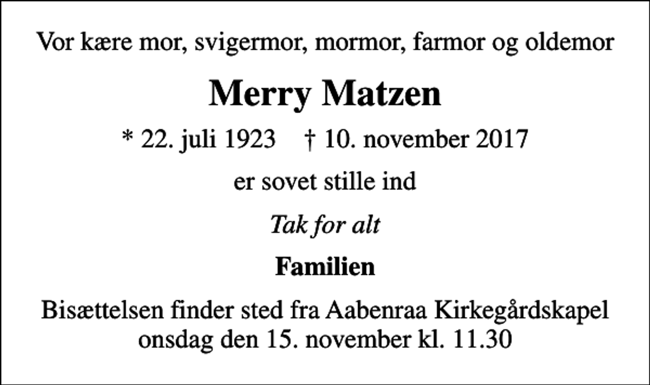 <p>Vor kære mor, svigermor, mormor, farmor og oldemor<br />Merry Matzen<br />* 22. juli 1923 ✝ 10. november 2017<br />er sovet stille ind<br />Tak for alt<br />Familien<br />Bisættelsen finder sted fra Aabenraa Kirkegårdskapel onsdag den 15. november kl. 11.30</p>