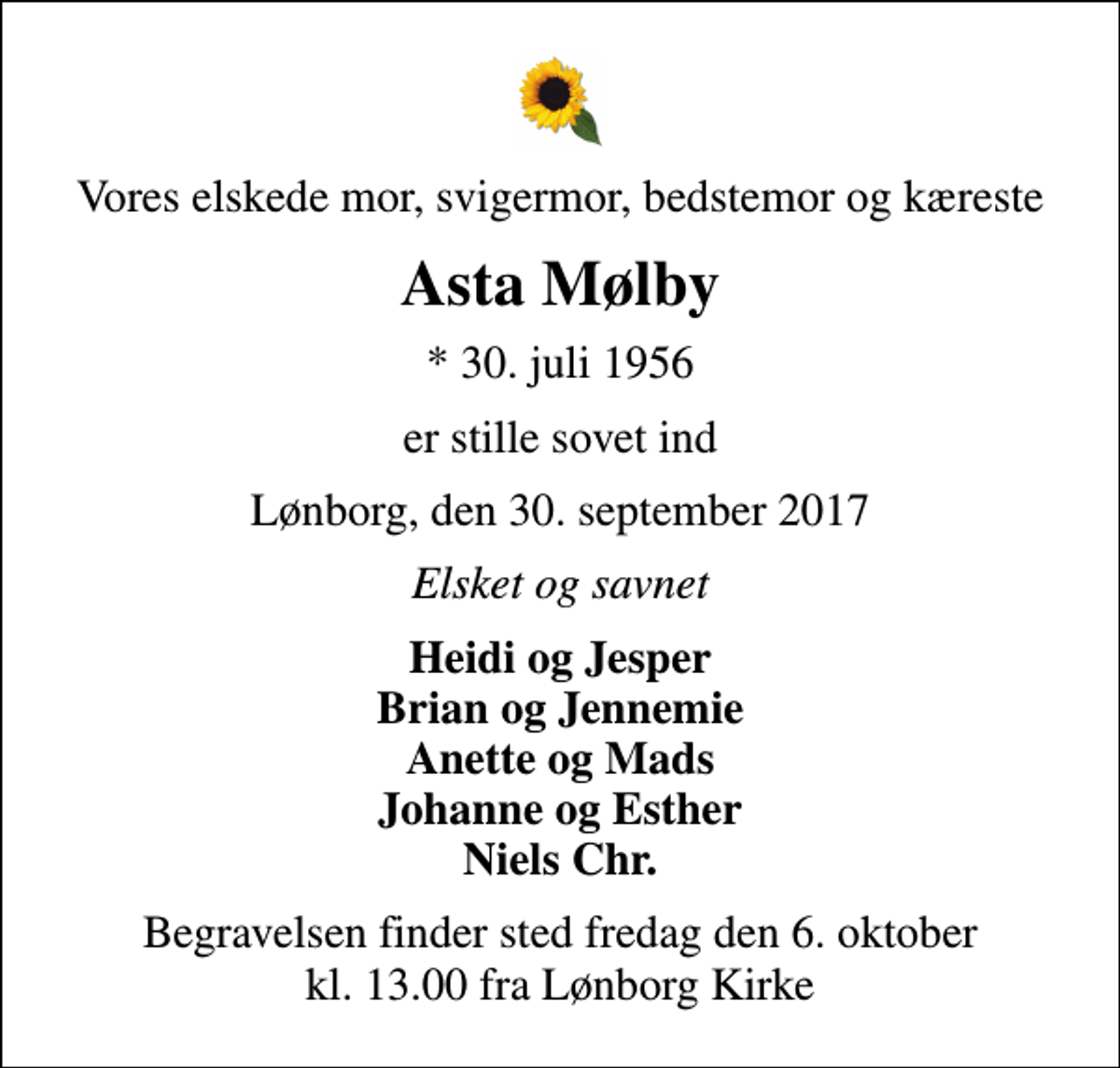 <p>Vores elskede mor, svigermor, bedstemor og kæreste<br />Asta Mølby<br />* 30. juli 1956<br />er stille sovet ind<br />Lønborg, den 30. september 2017<br />Elsket og savnet<br />Heidi og Jesper Brian og Jennemie Anette og Mads Johanne og Esther Niels Chr.<br />Begravelsen finder sted fredag den 6. oktober kl. 13.00 fra Lønborg Kirke</p>