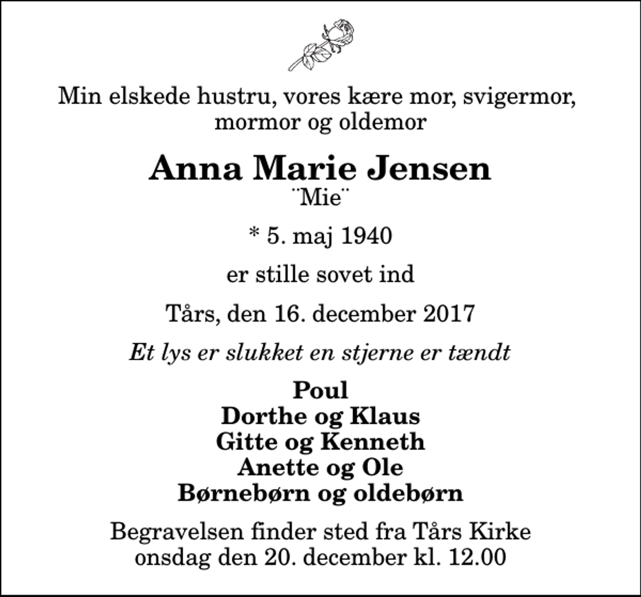<p>Min elskede hustru, vores kære mor, svigermor, mormor og oldemor<br />Anna Marie Jensen<br />¨Mie¨<br />* 5. maj 1940<br />er stille sovet ind<br />Tårs, den 16. december 2017<br />Et lys er slukket en stjerne er tændt<br />Poul Dorthe og Klaus Gitte og Kenneth Anette og Ole Børnebørn og oldebørn<br />Begravelsen finder sted fra Tårs Kirke onsdag den 20. december kl. 12.00</p>
