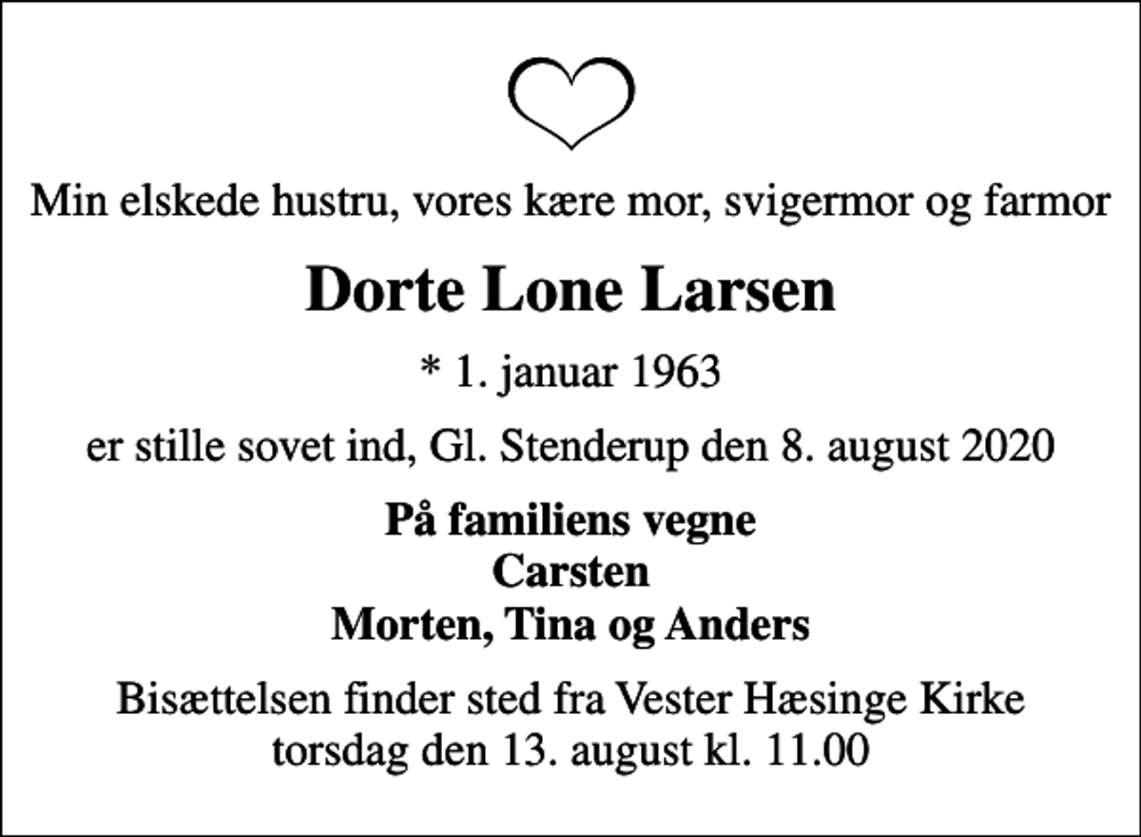 <p>Min elskede hustru, vores kære mor, svigermor og farmor<br />Dorte Lone Larsen<br />* 1. januar 1963<br />er stille sovet ind, Gl. Stenderup den 8. august 2020<br />På familiens vegne Carsten Morten, Tina og Anders<br />Bisættelsen finder sted fra Vester Hæsinge Kirke torsdag den 13. august kl. 11.00</p>