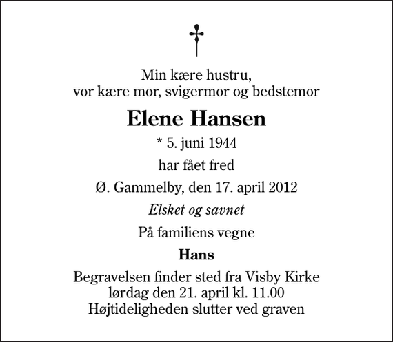 <p>Min kære hustru, vor kære mor, svigermor og bedstemor<br />Elene Hansen<br />* 5. juni 1944<br />har fået fred<br />Ø. Gammelby, den 17. april 2012<br />Elsket og savnet<br />På familiens vegne<br />Hans<br />Begravelsen finder sted fra Visby Kirke lørdag den 21. april kl. 11.00 Højtideligheden slutter ved graven</p>