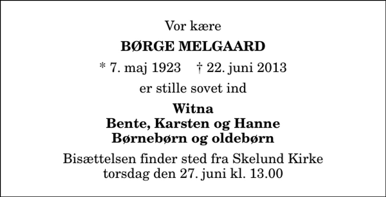 <p>Vor kære<br />Børge Melgaard<br />* 7. maj 1923 ✝ 22. juni 2013<br />er stille sovet ind<br />Witna Bente, Karsten og Hanne Børnebørn og oldebørn<br />Bisættelsen finder sted fra Skelund Kirke torsdag den 27. juni kl. 13.00</p>