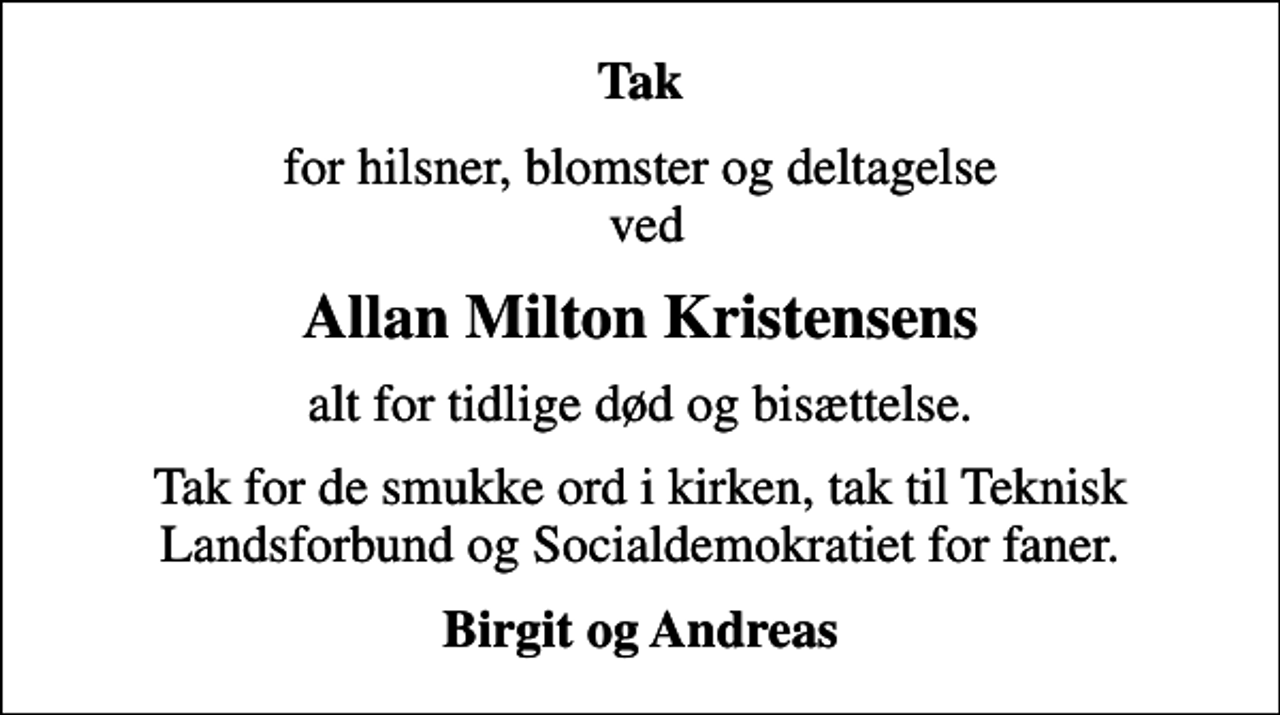 <p>Tak<br />for hilsner, blomster og deltagelse ved<br />Allan Milton Kristensens<br />alt for tidlige død og bisættelse.<br />Tak for de smukke ord i kirken, tak til Teknisk Landsforbund og Socialdemokratiet for faner.<br />Birgit og Andreas</p>