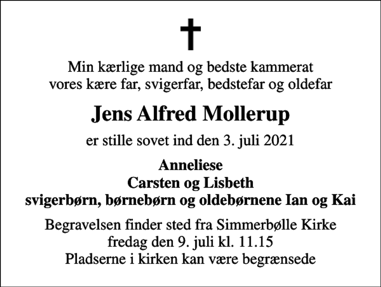 <p>Min kærlige mand og bedste kammerat vores kære far, svigerfar, bedstefar og oldefar<br />Jens Alfred Mollerup<br />er stille sovet ind den 3. juli 2021<br />Anneliese Carsten og Lisbeth svigerbørn, børnebørn og oldebørnene Ian og Kai<br />Begravelsen finder sted fra Simmerbølle Kirke fredag den 9. juli kl. 11.15 Pladserne i kirken kan være begrænsede</p>